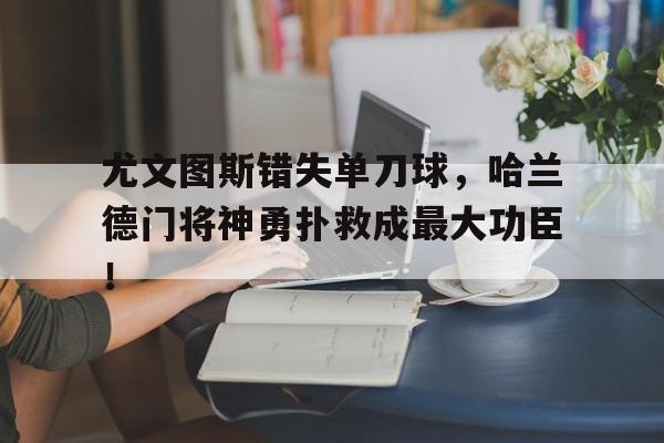 半岛体育app下载-尤文图斯错失单刀球，哈兰德门将神勇扑救成最大功臣！-半岛体育app下载