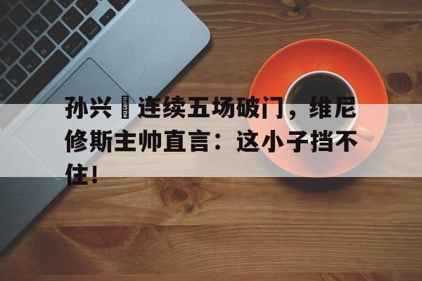 半岛体育app下载-孙兴慜连续五场破门，维尼修斯主帅直言：这小子挡不住！-半岛体育app下载
