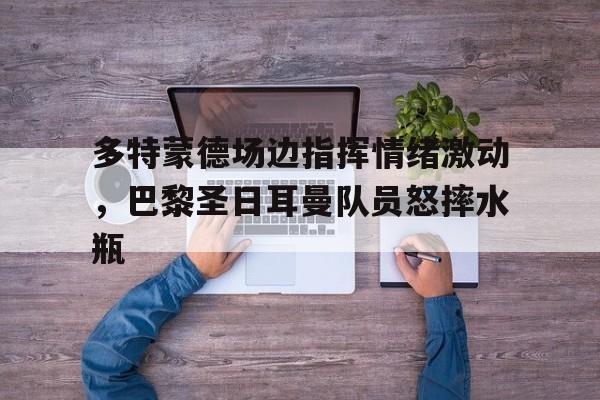 半岛体育app下载-多特蒙德场边指挥情绪激动，巴黎圣日耳曼队员怒摔水瓶-半岛体育app下载