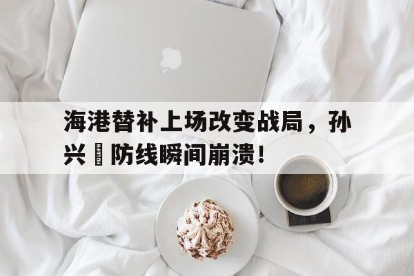 官方网站-海港替补上场改变战局，孙兴慜防线瞬间崩溃！武磊和孙兴慜差距-官方网站