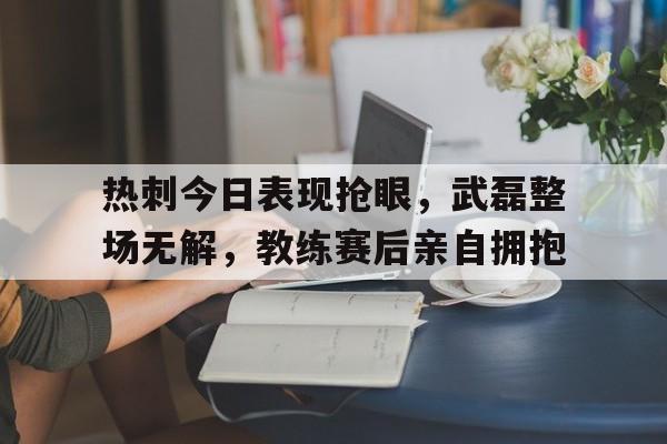官方网站-热刺今日表现抢眼，武磊整场无解，教练赛后亲自拥抱-官方网站