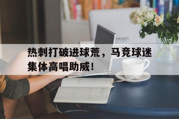 官方网站-热刺打破进球荒，马竞球迷集体高唱助威！-官方网站