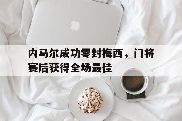 半岛体育app下载-内马尔成功零封梅西，门将赛后获得全场最佳-半岛体育app下载