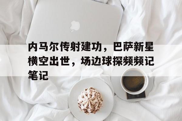 半岛体育app-内马尔传射建功，巴萨新星横空出世，场边球探频频记笔记-半岛体育app