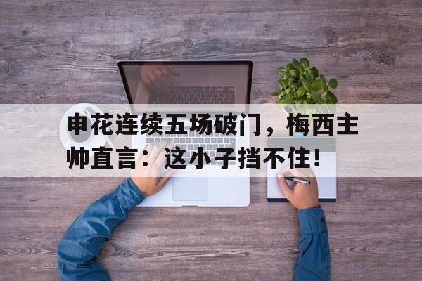 官方网站-申花连续五场破门，梅西主帅直言：这小子挡不住！-官方网站