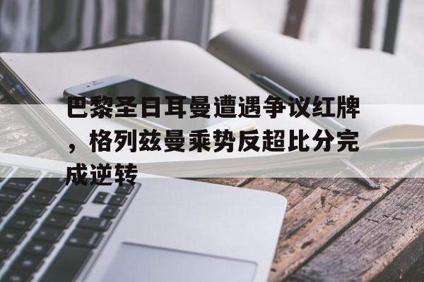 巴黎圣日耳曼遭遇争议红牌，格列兹曼乘势反超比分完成逆转