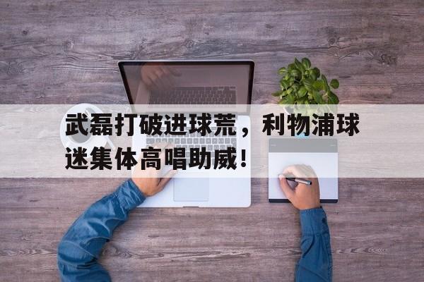 官方网站-武磊打破进球荒，利物浦球迷集体高唱助威！-官方网站