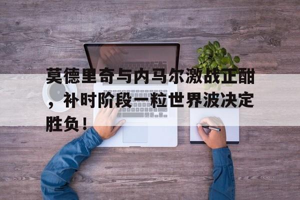 半岛体育app-莫德里奇与内马尔激战正酣，补时阶段一粒世界波决定胜负！-半岛体育app