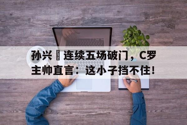 体育娱乐-孙兴慜连续五场破门，C罗主帅直言：这小子挡不住！孙兴慜在足坛什么水平-体育娱乐