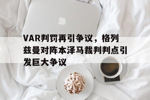官方网站-VAR判罚再引争议，格列兹曼对阵本泽马裁判判点引发巨大争议法国队格列兹曼简介-官方网站