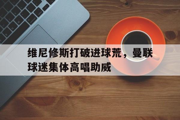 半岛体育app下载-维尼修斯打破进球荒，曼联球迷集体高唱助威曼联队长维迪奇-半岛体育app下载