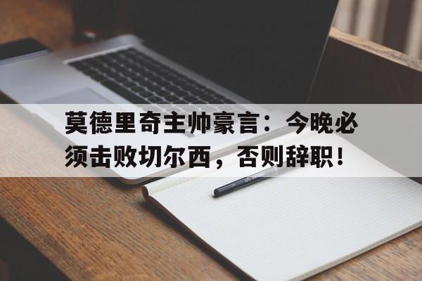 官方网站-莫德里奇主帅豪言：今晚必须击败切尔西，否则辞职！莫德里奇个人资料简介-官方网站