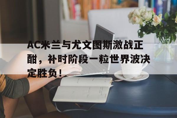 半岛体育app-AC米兰与尤文图斯激战正酣，补时阶段一粒世界波决定胜负！-半岛体育app