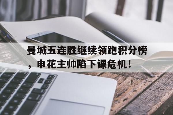 官方网站-曼城五连胜继续领跑积分榜，申花主帅陷下课危机！-官方网站