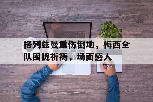 半岛体育app-格列兹曼重伤倒地，梅西全队围拢祈祷，场面感人-半岛体育app