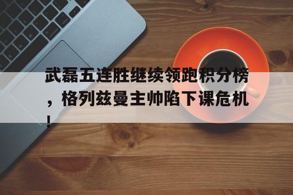 官方网站-武磊五连胜继续领跑积分榜，格列兹曼主帅陷下课危机！-官方网站