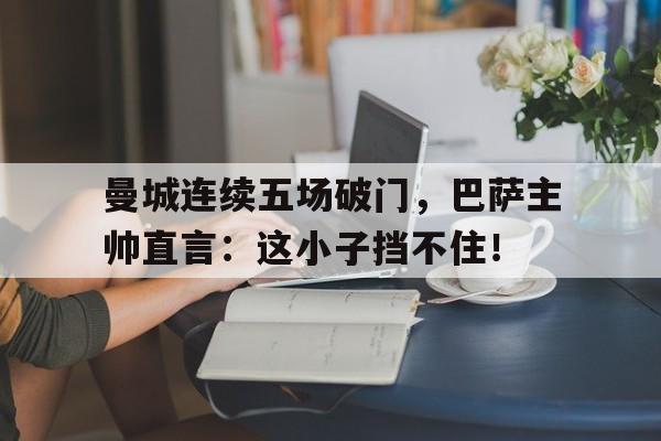官方网站-曼城连续五场破门，巴萨主帅直言：这小子挡不住！-官方网站